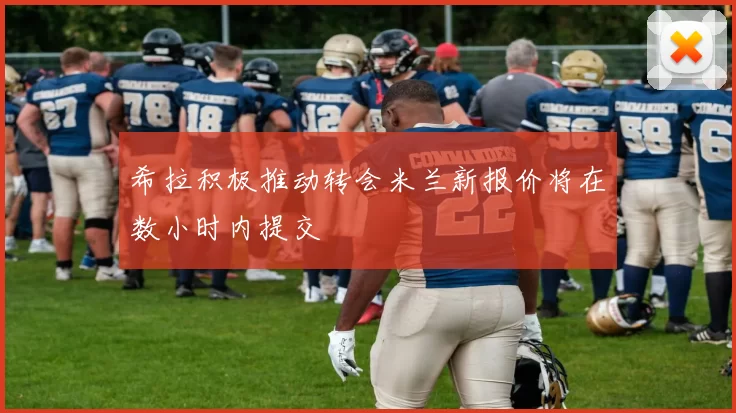 希拉积极推动转会米兰新报价将在数小时内提交