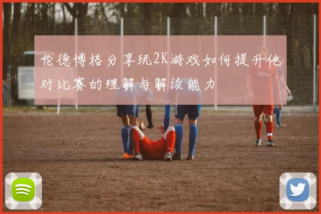 伦德博格分享玩2K游戏如何提升他对比赛的理解与解读能力
