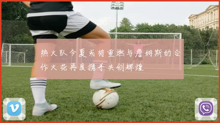 热火队今夏或将重燃与詹姆斯的合作火花再度携手共创辉煌