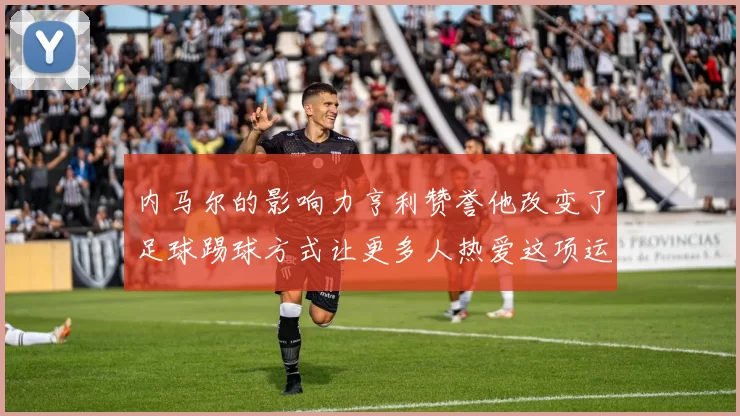 内马尔的影响力亨利赞誉他改变了足球踢球方式让更多人热爱这项运动