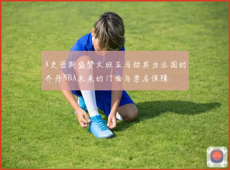 A史密斯盛赞文班亚马称其为法国的乔丹NBA未来的门面与票房保障