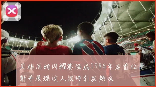 贝林厄姆闪耀赛场成1986年后首位射手展现过人技巧引发热议
