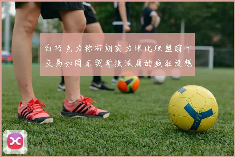 白巧克力称布朗实力堪比联盟前十交易如同东契奇换浓眉的疯狂设想