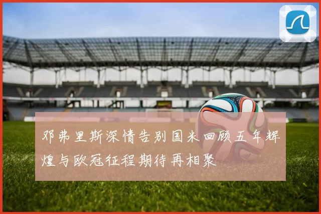 邓弗里斯深情告别国米回顾五年辉煌与欧冠征程期待再相聚